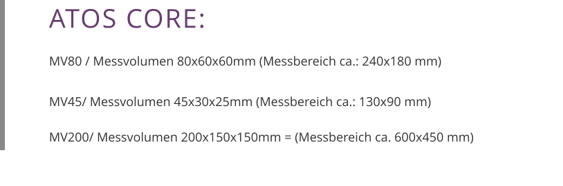 ATOS CORE:  MV80 / Messvolumen 80x60x60mm (Messbereich ca.: 240x180 mm)  MV45/ Messvolumen 45x30x25mm (Messbereich ca.: 130x90 mm)  MV200/ Messvolumen 200x150x150mm = (Messbereich ca. 600x450 mm)