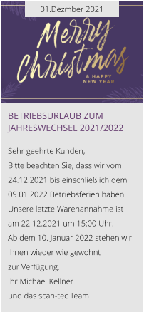 01.Dezmber 2021 Betriebsurlaub zum Jahreswechsel 2021/2022  Sehr geehrte Kunden, Bitte beachten Sie, dass wir vom 24.12.2021 bis einschließlich dem 09.01.2022 Betriebsferien haben. Unsere letzte Warenannahme ist am 22.12.2021 um 15:00 Uhr. Ab dem 10. Januar 2022 stehen wir Ihnen wieder wie gewohnt  zur Verfügung. Ihr Michael Kellner  und das scan-tec Team