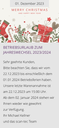 01. Dezember 2023 Betriebsurlaub zum Jahreswechsel 2023/2024  Sehr geehrte Kunden, Bitte beachten Sie, dass wir vom 22.12.2023 bis einschließlich dem 01.01.2024 Betriebsferien haben. Unsere letzte Warenannahme ist am 22.12.2023 um 15:00 Uhr. Ab dem 02. Januar 2024 stehen wir Ihnen wieder wie gewohnt  zur Verfügung. Ihr Michael Kellner  und das scan-tec Team