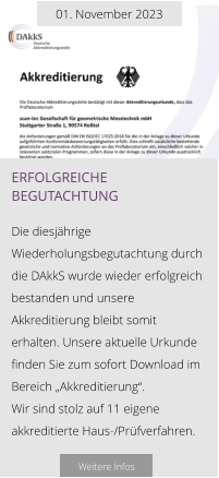 01. November 2023 erfolgreiche begutachtung  Die diesjährige Wiederholungsbegutachtung durch die DAkkS wurde wieder erfolgreich bestanden und unsere Akkreditierung bleibt somit erhalten. Unsere aktuelle Urkunde finden Sie zum sofort Download im Bereich „Akkreditierung“.  Wir sind stolz auf 11 eigene akkreditierte Haus-/Prüfverfahren.  Weitere Infos