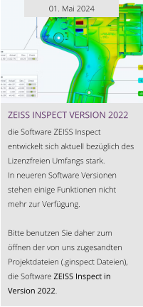 01. Mai 2024 ZEISS INSPEcT VERSION 2022  die Software ZEISS Inspect entwickelt sich aktuell bezüglich des Lizenzfreien Umfangs stark.  In neueren Software Versionen stehen einige Funktionen nicht  mehr zur Verfügung.  Bitte benutzen Sie daher zum öffnen der von uns zugesandten Projektdateien (.ginspect Dateien), die Software ZEISS Inspect in Version 2022.
