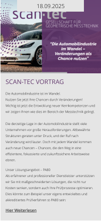 18.09.2025 Scan-tec Vortrag  Die Automobilindustrie ist im Wandel. Nutzen Sie jetzt Ihre Chancen durch Veränderungen! Wichtig ist jetzt die Entwicklung neuer Kernkompetenzen und wir zeigen Ihnen wie dies im Bereich der Messtechnik gelingt.  Die derzeitige Lage in der Automobilindustrie stellt viele Unternehmen vor große Herausforderungen. Altbewährte Strukturen geraten unter Druck, und der Ruf nach Veränderung wird lauter. Doch mit jedem Wandel kommen auch neue Chancen – Chancen, die den Weg in eine effizientere, fokussierte und zukunftssichere Arbeitsweise ebnen.  Unser Lösungsangebot – PA80 Als erfahrener und professioneller Dienstleister unterstützen wir Sie mit maßgeschneiderten Lösungen, die nicht nur Kosten senken, sondern auch Ihre Prüfprozesse optimieren. Dies könnte zum Beispiel unser eigens entwickeltes und akkreditiertes Prüfverfahren st-PA80 sein:   Hier Weiterlesen