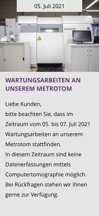 05. Juli 2021 Wartungsarbeiten an unserem Metrotom  Liebe Kunden, bitte beachten Sie, dass im Zeitraum vom 05. bis 07. Juli 2021 Wartungsarbeiten an unserem Metrotom stattfinden.  In diesem Zeitraum sind keine Datenerfassungen mittels Computertomographie möglich. Bei Rückfragen stehen wir Ihnen gerne zur Verfügung.