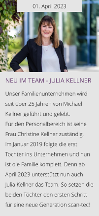 01. April 2023 NEU IM TEAM - Julia Kellner  Unser Familienunternehmen wird seit über 25 Jahren von Michael Kellner geführt und gelebt.  Für den Personalbereich ist seine Frau Christine Kellner zuständig. Im Januar 2019 folgte die erst Tochter ins Unternehmen und nun ist die Familie komplett. Denn ab April 2023 unterstützt nun auch Julia Kellner das Team. So setzen die beiden Töchter den ersten Schritt für eine neue Generation scan-tec!