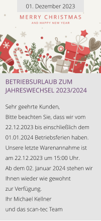 01. Dezember 2023 Betriebsurlaub zum Jahreswechsel 2023/2024  Sehr geehrte Kunden, Bitte beachten Sie, dass wir vom 22.12.2023 bis einschließlich dem 01.01.2024 Betriebsferien haben. Unsere letzte Warenannahme ist am 22.12.2023 um 15:00 Uhr. Ab dem 02. Januar 2024 stehen wir Ihnen wieder wie gewohnt  zur Verfügung. Ihr Michael Kellner  und das scan-tec Team