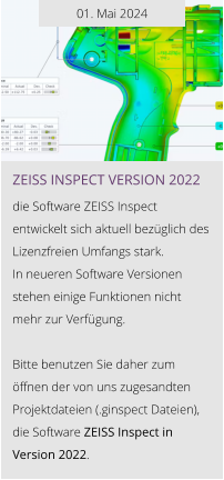 01. Mai 2024 ZEISS INSPEcT VERSION 2022  die Software ZEISS Inspect entwickelt sich aktuell bezüglich des Lizenzfreien Umfangs stark.  In neueren Software Versionen stehen einige Funktionen nicht  mehr zur Verfügung.  Bitte benutzen Sie daher zum öffnen der von uns zugesandten Projektdateien (.ginspect Dateien), die Software ZEISS Inspect in Version 2022.