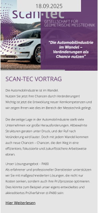 18.09.2025 Scan-tec Vortrag  Die Automobilindustrie ist im Wandel. Nutzen Sie jetzt Ihre Chancen durch Veränderungen! Wichtig ist jetzt die Entwicklung neuer Kernkompetenzen und wir zeigen Ihnen wie dies im Bereich der Messtechnik gelingt.  Die derzeitige Lage in der Automobilindustrie stellt viele Unternehmen vor große Herausforderungen. Altbewährte Strukturen geraten unter Druck, und der Ruf nach Veränderung wird lauter. Doch mit jedem Wandel kommen auch neue Chancen – Chancen, die den Weg in eine effizientere, fokussierte und zukunftssichere Arbeitsweise ebnen.  Unser Lösungsangebot – PA80 Als erfahrener und professioneller Dienstleister unterstützen wir Sie mit maßgeschneiderten Lösungen, die nicht nur Kosten senken, sondern auch Ihre Prüfprozesse optimieren. Dies könnte zum Beispiel unser eigens entwickeltes und akkreditiertes Prüfverfahren st-PA80 sein:   Hier Weiterlesen