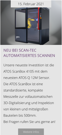 15. Februar 2021 Neu bei Scan-tec automatisiertes scannen  Unsere neueste Investition ist die  ATOS ScanBox 4105 mit dem neuesten ATOS Q 12M Sensor.  Die ATOS ScanBox ist eine standardisierte, kompakte Messzelle zur vollautomatischen   3D-Digitalisierung und Inspektion von kleinen und mittelgroßen Bauteilen bis 500mm.  Bei Fragen rufen Sie uns gerne an!  Weitere Infos