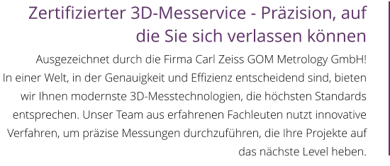 Zertifizierter 3D-Messervice - Präzision, auf die Sie sich verlassen können  Ausgezeichnet durch die Firma Carl Zeiss GOM Metrology GmbH! In einer Welt, in der Genauigkeit und Effizienz entscheidend sind, bieten wir Ihnen modernste 3D-Messtechnologien, die höchsten Standards entsprechen. Unser Team aus erfahrenen Fachleuten nutzt innovative Verfahren, um präzise Messungen durchzuführen, die Ihre Projekte auf das nächste Level heben.