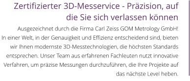 Zertifizierter 3D-Messervice - Präzision, auf die Sie sich verlassen können  Ausgezeichnet durch die Firma Carl Zeiss GOM Metrology GmbH! In einer Welt, in der Genauigkeit und Effizienz entscheidend sind, bieten wir Ihnen modernste 3D-Messtechnologien, die höchsten Standards entsprechen. Unser Team aus erfahrenen Fachleuten nutzt innovative Verfahren, um präzise Messungen durchzuführen, die Ihre Projekte auf das nächste Level heben.