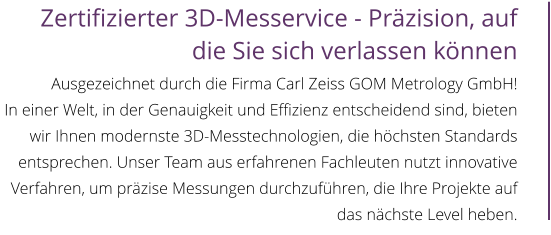 Zertifizierter 3D-Messervice - Präzision, auf die Sie sich verlassen können  Ausgezeichnet durch die Firma Carl Zeiss GOM Metrology GmbH! In einer Welt, in der Genauigkeit und Effizienz entscheidend sind, bieten wir Ihnen modernste 3D-Messtechnologien, die höchsten Standards entsprechen. Unser Team aus erfahrenen Fachleuten nutzt innovative Verfahren, um präzise Messungen durchzuführen, die Ihre Projekte auf das nächste Level heben.